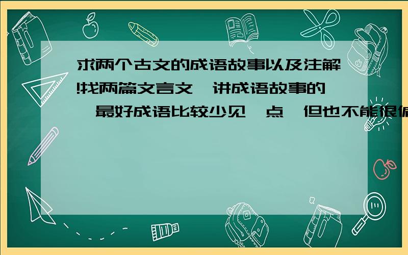 求两个古文的成语故事以及注解!找两篇文言文,讲成语故事的,最好成语比较少见一点,但也不能很偏僻的那种.课本上有的古文就不要了.(寓意深刻的古文成语故事,有教育性.)要有原文,翻译.望