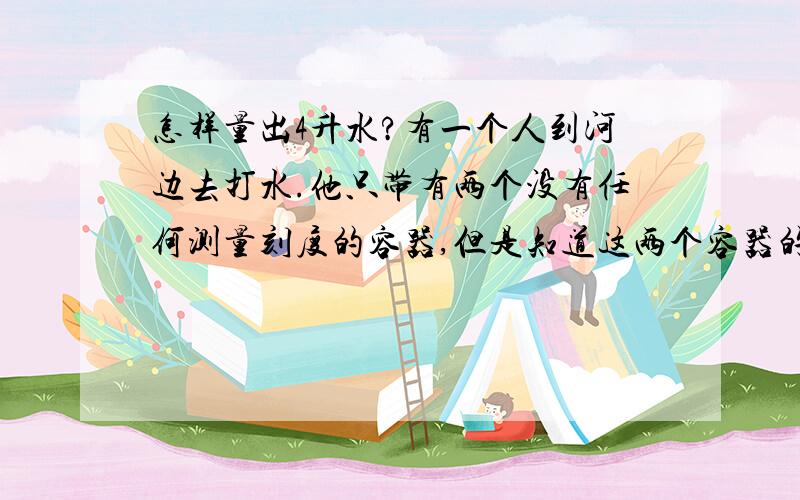 怎样量出4升水?有一个人到河边去打水.他只带有两个没有任何测量刻度的容器,但是知道这两个容器的容量分别是3升和5升.如何只使用这两个容器,使他能打回恰好4升的水?