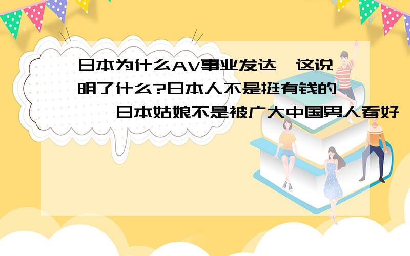 日本为什么AV事业发达,这说明了什么?日本人不是挺有钱的嘛,日本姑娘不是被广大中国男人看好,温柔贤良的嘛.怎么AV事业又这么发达呢?