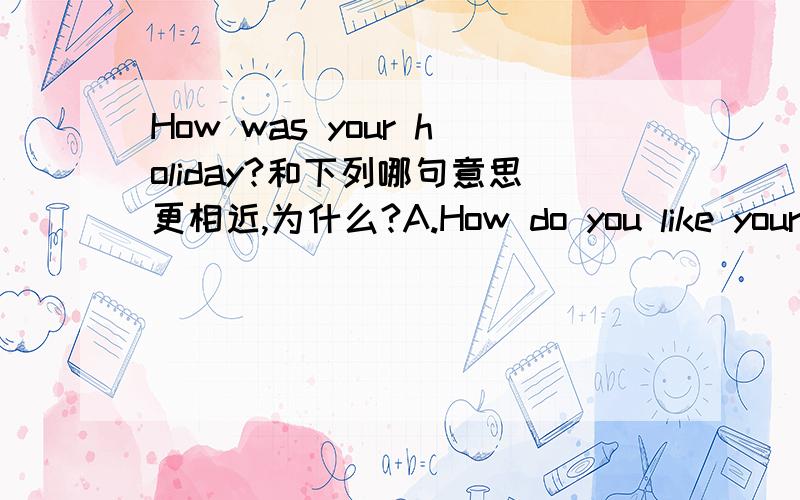 How was your holiday?和下列哪句意思更相近,为什么?A.How do you like your holiday?B.What was your holiday like?照我翻译,ab意思都一样.