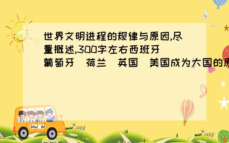 世界文明进程的规律与原因,尽量概述,300字左右西班牙＼葡萄牙＼荷兰＼英国＼美国成为大国的原因,要有事例论证,300字左右星期3必须完成!希望大家踊跃参与,热情者酌情加分!