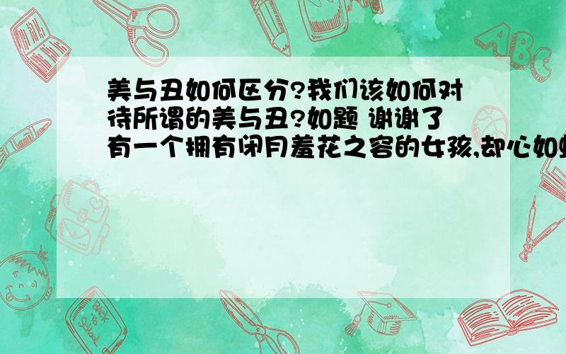 美与丑如何区分?我们该如何对待所谓的美与丑?如题 谢谢了有一个拥有闭月羞花之容的女孩,却心如蛇蝎;有一个心如菩萨的女孩,却长的奇丑无比.她们谁才是美,谁才是丑啊?那么,美是什么?丑