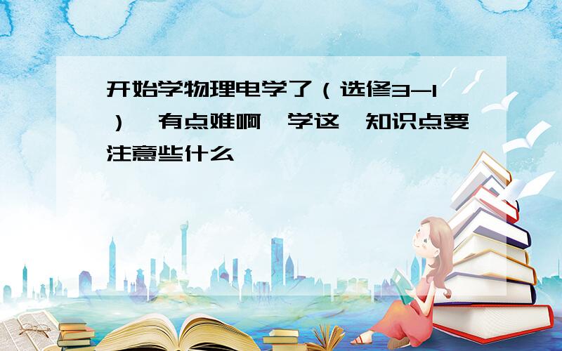 开始学物理电学了（选修3-1）,有点难啊,学这一知识点要注意些什么