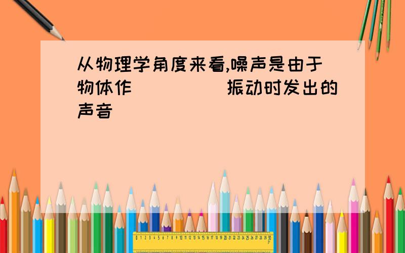 从物理学角度来看,噪声是由于物体作_____振动时发出的声音