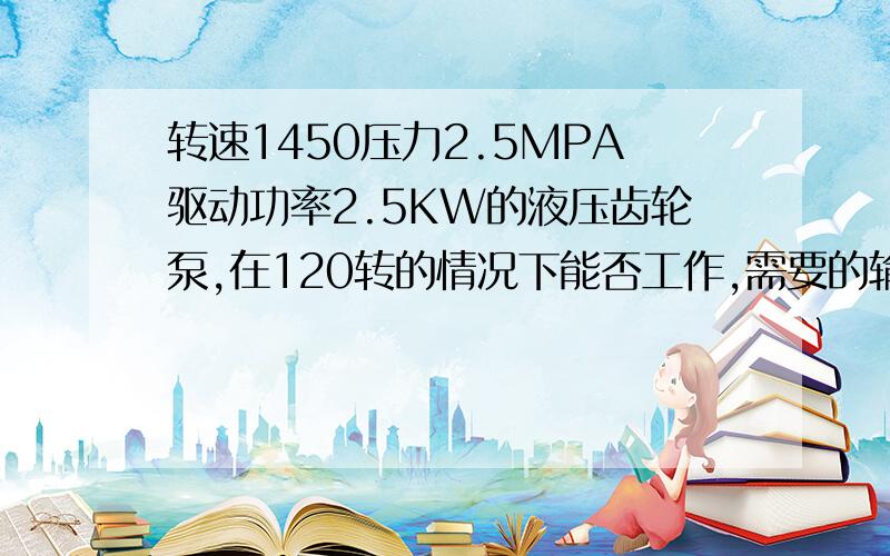 转速1450压力2.5MPA驱动功率2.5KW的液压齿轮泵,在120转的情况下能否工作,需要的输入功率、扭矩是多少,一个需要驱动功率27KW,转速为1450,排量100ML/R压力10MPA的液压齿轮泵,我想让它在120转的情况