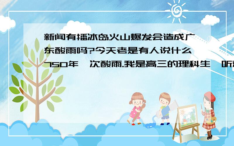 新闻有播冰岛火山爆发会造成广东酸雨吗?今天老是有人说什么750年一次酸雨.我是高三的理科生一听就知道那是骗人的了,不像那群傻瓜危言耸听,不过又有人说冰岛爆发会在广东造成酸雨,虽