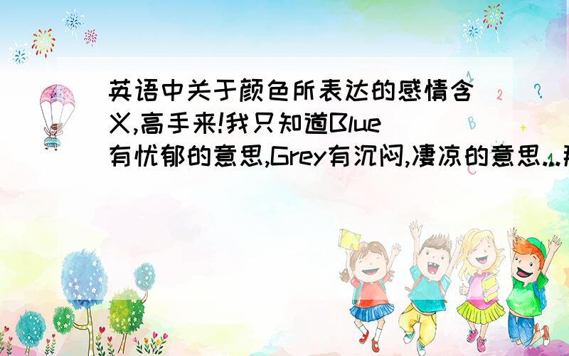 英语中关于颜色所表达的感情含义,高手来!我只知道Blue有忧郁的意思,Grey有沉闷,凄凉的意思...那么请问:关于这些颜色(像Red,Green,Purple,Black,White,Brown等这些)能表达什么感情含义?请高手解释解