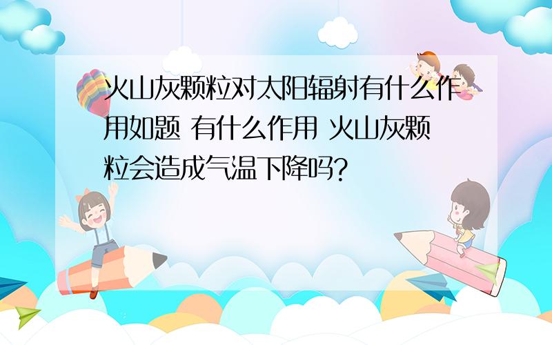 火山灰颗粒对太阳辐射有什么作用如题 有什么作用 火山灰颗粒会造成气温下降吗?