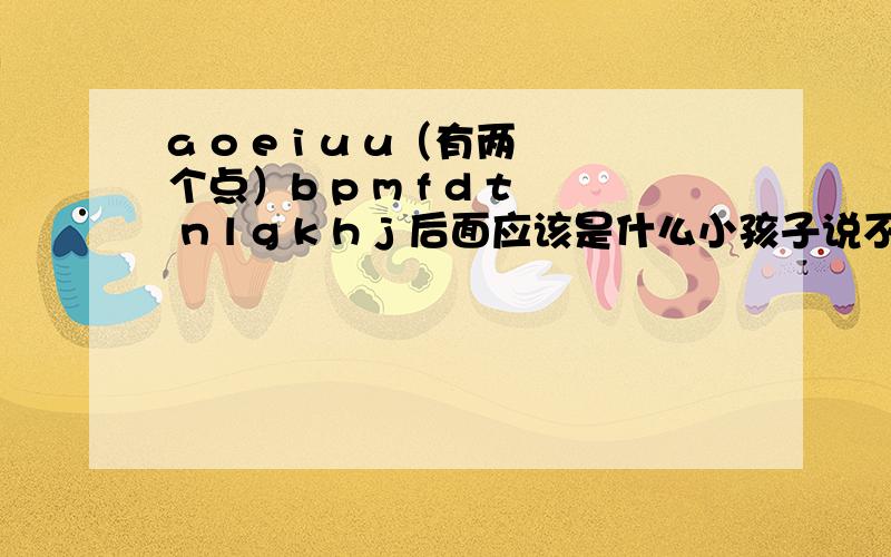 a o e i u u（有两个点）b p m f d t n l g k h j 后面应该是什么小孩子说不是这种的：a o e i u v b p m f d t n l g k h j x zh ch sh r z c s y w ai ei ui ao ou iu ie ve er an en in un vn ang eng ing ong