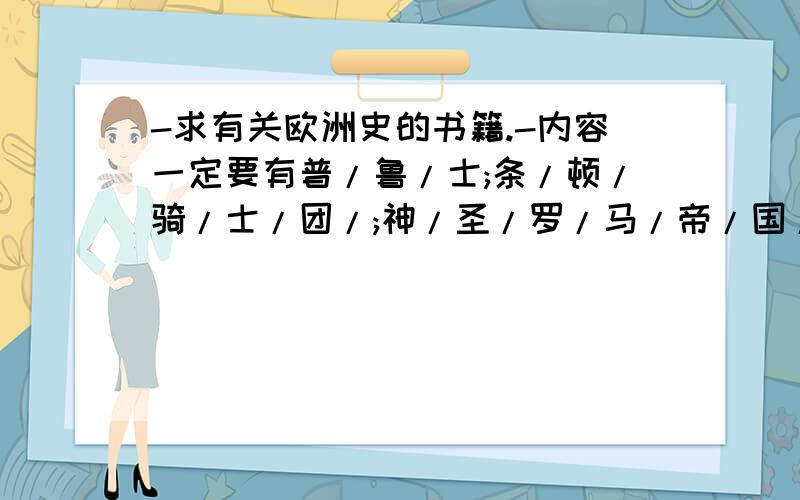 -求有关欧洲史的书籍.-内容一定要有普/鲁/士;条/顿/骑/士/团/;神/圣/罗/马/帝/国/;日/耳/曼/;/罗/马/帝/国/;大/英/帝/国/的内容.最好描写的要细致生动.-感激不尽w