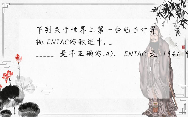 下列关于世界上第一台电子计算机 ENIAC的叙述中, ______  是不正确的.A).   ENIAC 是  1946 年在美国诞生的   B).   它主要采用电子管和继电器   C).   它首次采用存储程序和程序控制使计算机自动工