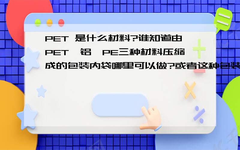 PET 是什么材料?谁知道由PET,铝,PE三种材料压缩成的包装内袋哪里可以做?或者这种包装内袋有什么特别作用?是我一个国外客户要求的出口包装,用来装化工品(五氧化二磷)