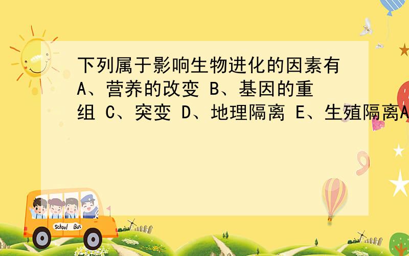 下列属于影响生物进化的因素有A、营养的改变 B、基因的重组 C、突变 D、地理隔离 E、生殖隔离Answer:BCDE