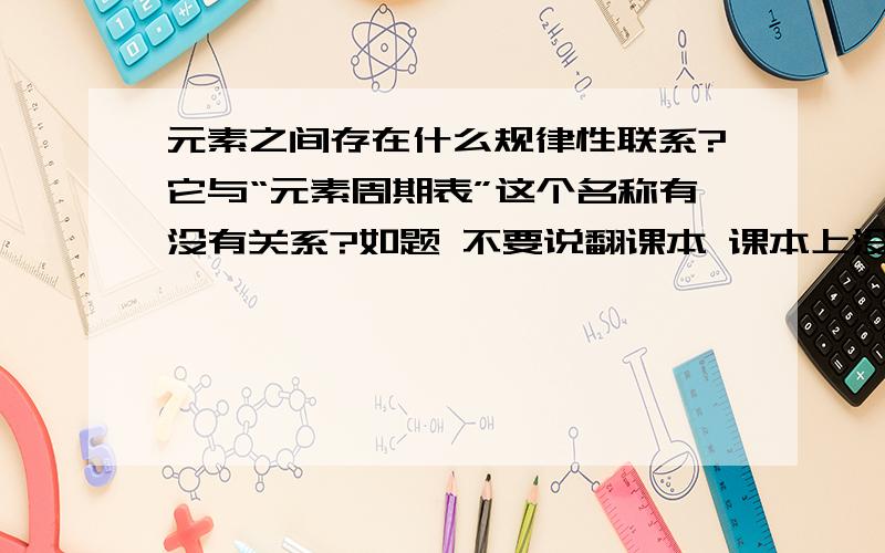 元素之间存在什么规律性联系?它与“元素周期表”这个名称有没有关系?如题 不要说翻课本 课本上没有