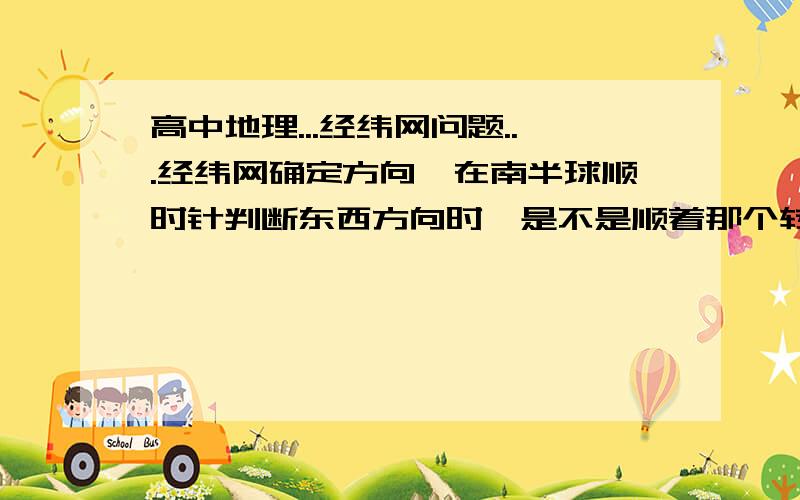 高中地理...经纬网问题...经纬网确定方向,在南半球顺时针判断东西方向时,是不是顺着那个转动的方向就是东经呢,例如顺着南半球的自转方向(顺时针)增大的经度是东经么?是跟北半球的判断