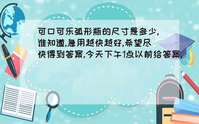 可口可乐弧形瓶的尺寸是多少,谁知道,急用越快越好,希望尽快得到答案,今天下午1点以前给答案,