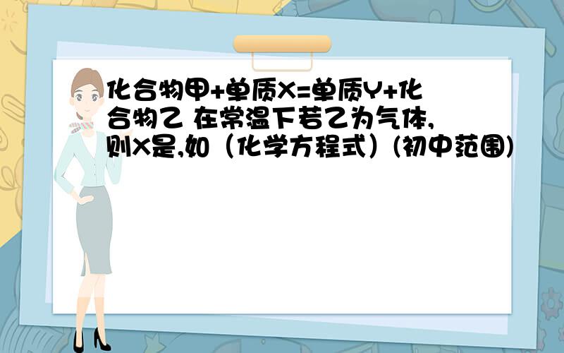 化合物甲+单质X=单质Y+化合物乙 在常温下若乙为气体,则X是,如（化学方程式）(初中范围)