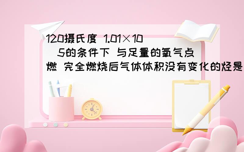 120摄氏度 1.01×10^5的条件下 与足量的氧气点燃 完全燃烧后气体体积没有变化的烃是 为么