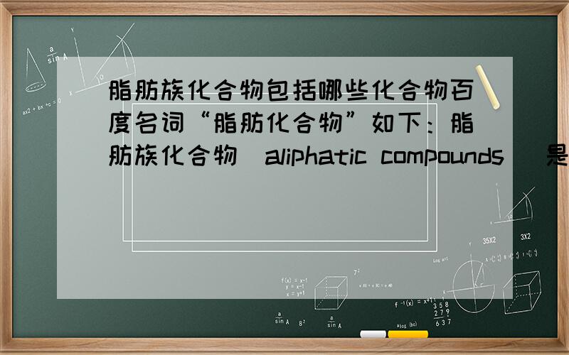 脂肪族化合物包括哪些化合物百度名词“脂肪化合物”如下：脂肪族化合物（aliphatic compounds ）是按碳链分类的一种,其包括开链化合物和碳环化合物中的脂环化合物.具体解释如下：脂肪族化