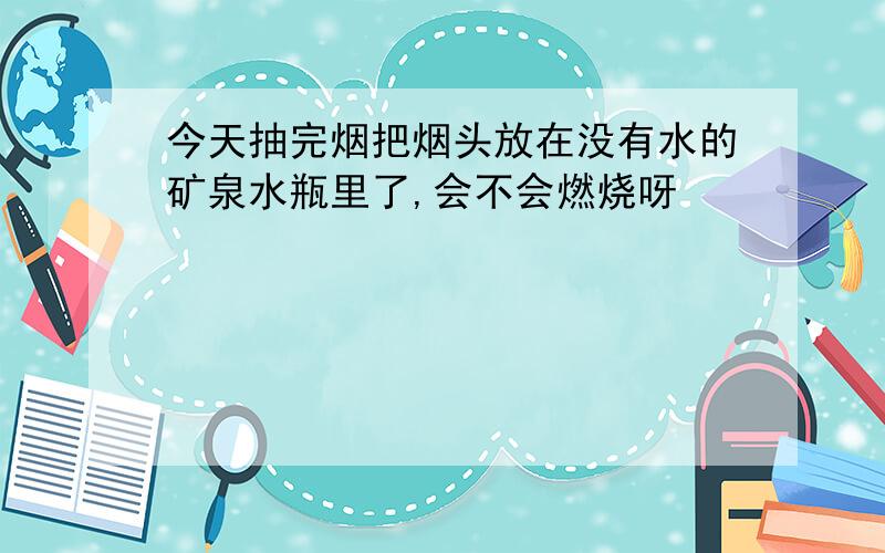 今天抽完烟把烟头放在没有水的矿泉水瓶里了,会不会燃烧呀