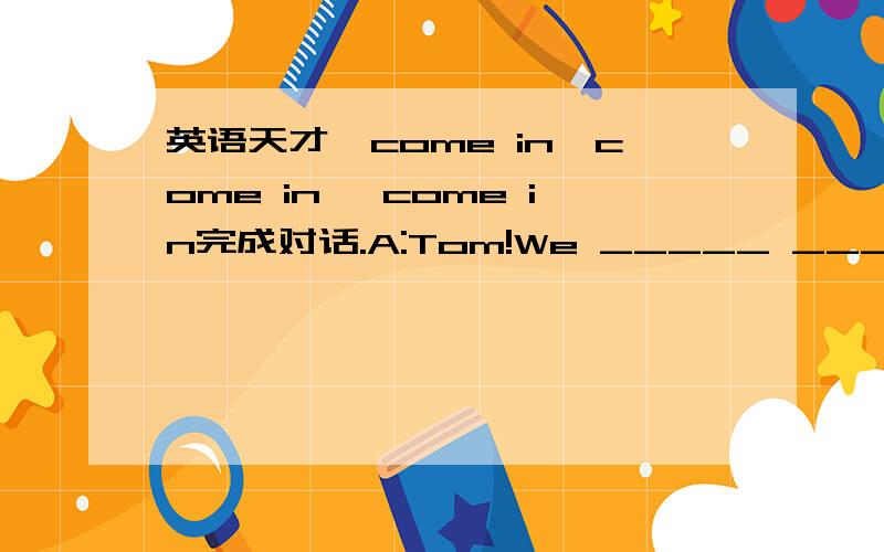 英语天才,come in,come in ,come in完成对话.A:Tom!We _____ _____ _____ have a friend trip tomorrow afternoon.Do you know where we _____ _____?B:Yes,we are going to see the car factory in my _____.A:Where _____ _____ _____ _____ meet?B:_____ ___