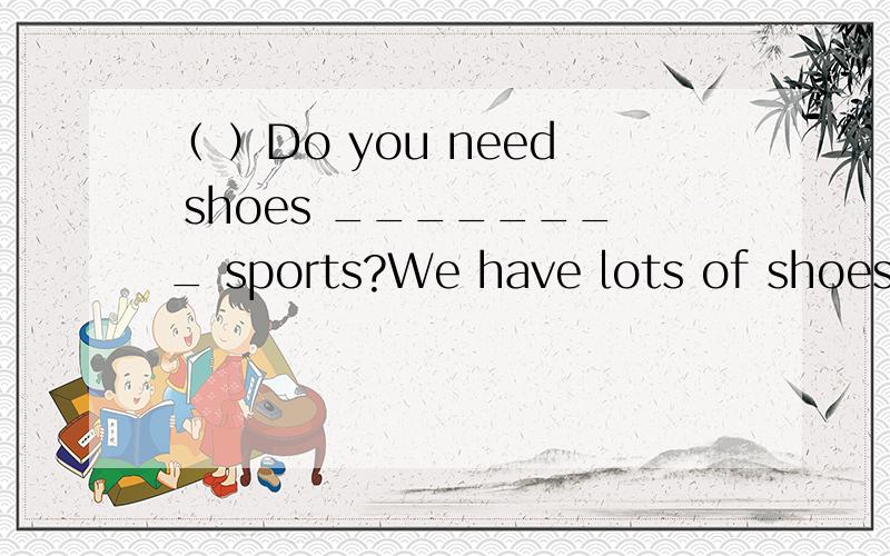 （ ）Do you need shoes ________ sports?We have lots of shoes ________ very good prices.A、 for,at B、 for,with C、 at,withD、 选什么 为什么 这句话的中文意思 为什么选这个不选另外几个