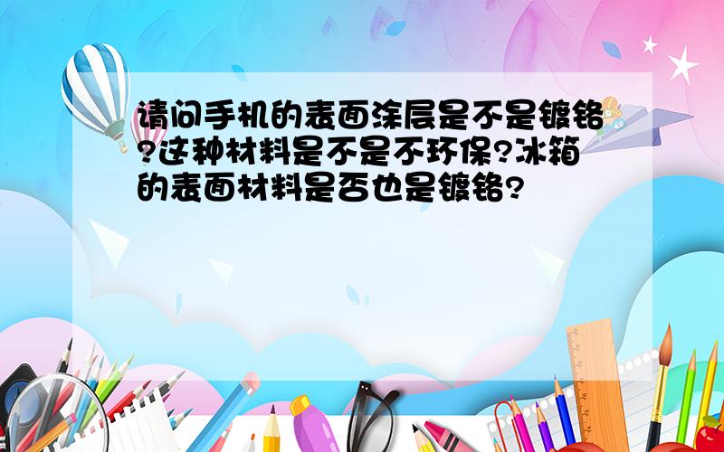 请问手机的表面涂层是不是镀铬?这种材料是不是不环保?冰箱的表面材料是否也是镀铬?