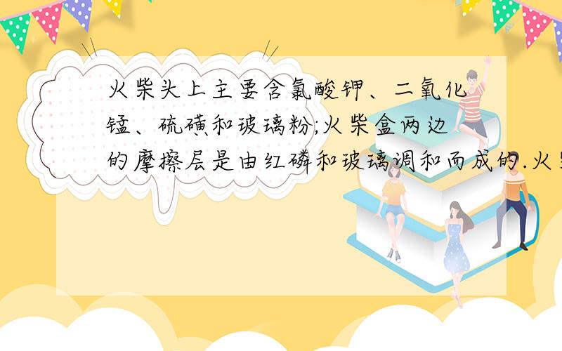 火柴头上主要含氯酸钾、二氧化锰、硫磺和玻璃粉;火柴盒两边的摩擦层是由红磷和玻璃调和而成的.火柴召回的过程主要是：（1）火柴头在火柴盒上划动时产生的热量使磷燃烧；（2）磷燃烧