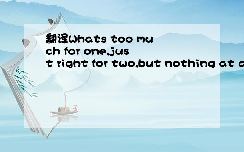 翻译Whats too much for one,just right for two,but nothing at all for three