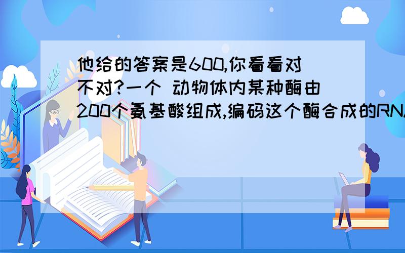 他给的答案是600,你看看对不对?一个 动物体内某种酶由200个氨基酸组成,编码这个酶合成的RNA中核苷酸的数目至少是?