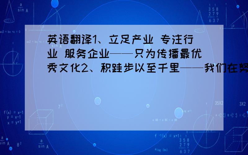 英语翻译1、立足产业 专注行业 服务企业——只为传播最优秀文化2、积跬步以至千里——我们在努力3、小小的天有大大的梦想——忠于原创4、沟通从这里开始——共建文化交流与合作桥梁5