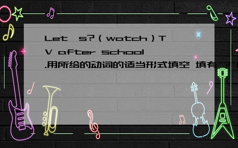 Let's?（watch）TV after school.用所给的动词的适当形式填空 填有“?”的地方 急