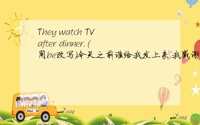 They watch TV after dinner.(用be改写）今天之前谁给我发上来.我感谢死他了.