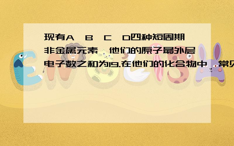 现有A、B、C、D四种短周期非金属元素,他们的原子最外层电子数之和为19.在他们的化合物中,常见化合价均不止一种,但有一种相同的化合价.他们的一些物理常数如下：元素 A B C D原子半径/nm 0.