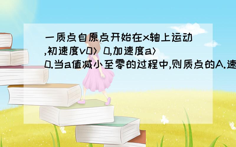 一质点自原点开始在x轴上运动,初速度v0＞0,加速度a＞0.当a值减小至零的过程中,则质点的A.速度不断减小,位移逐渐增大 B.速度和位移都只能逐渐增大到某个定值 C.速度逐渐增大,位移趋近于某