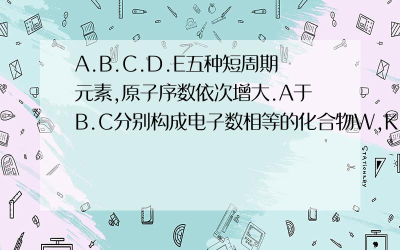 A.B.C.D.E五种短周期元素,原子序数依次增大.A于B.C分别构成电子数相等的化合物W,K,且W是一种能产生温室效应的气体,D元素最外层电子数是次外层电子数的3倍,A.D.E构成化合物Y,A,B,C,D构成化合物X,