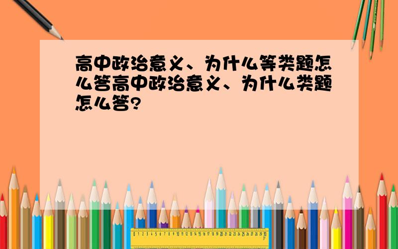 高中政治意义、为什么等类题怎么答高中政治意义、为什么类题怎么答?