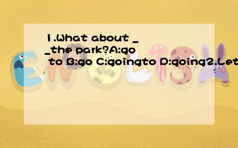 1.What about __the park?A:go to B:go C:goingto D:going2.Let's__good friends.A:be B:are C:is D:will be3.I'm sorry.___.A:you are right B:That's all right请说明每题原因