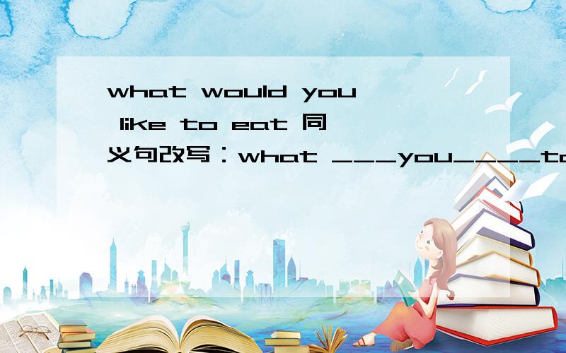 what would you like to eat 同义句改写：what ___you____to eat?