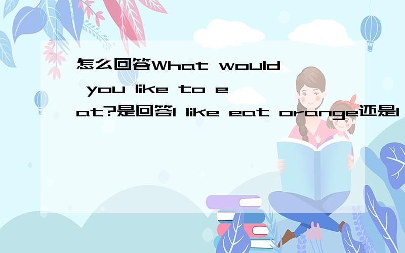 怎么回答What would you like to eat?是回答I like eat orange还是I like to eat orange还是I would like to eat orange如果是what do you want to eat?就回答i want to eat....