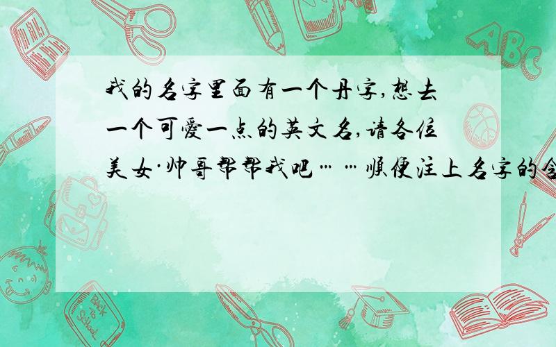 我的名字里面有一个丹字,想去一个可爱一点的英文名,请各位美女·帅哥帮帮我吧……顺便注上名字的含义谢