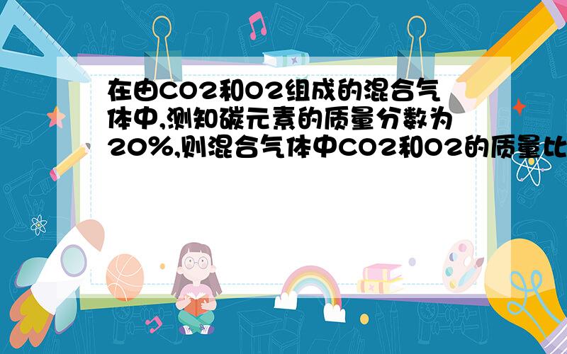 在由CO2和O2组成的混合气体中,测知碳元素的质量分数为20％,则混合气体中CO2和O2的质量比为（ ） A.2∶在由CO2和O2组成的混合气体中,测知碳元素的质量分数为20％,则混合气体中CO2和O2的质量比