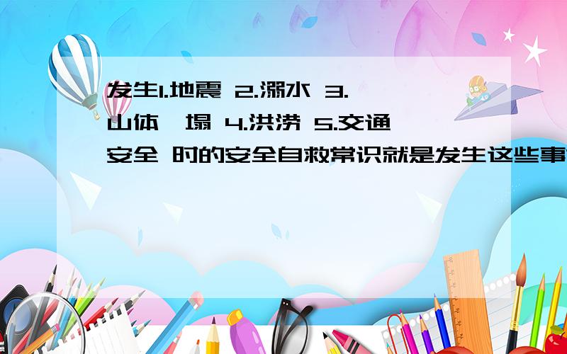 发生1.地震 2.溺水 3.山体坍塌 4.洪涝 5.交通安全 时的安全自救常识就是发生这些事故的时候怎么自救