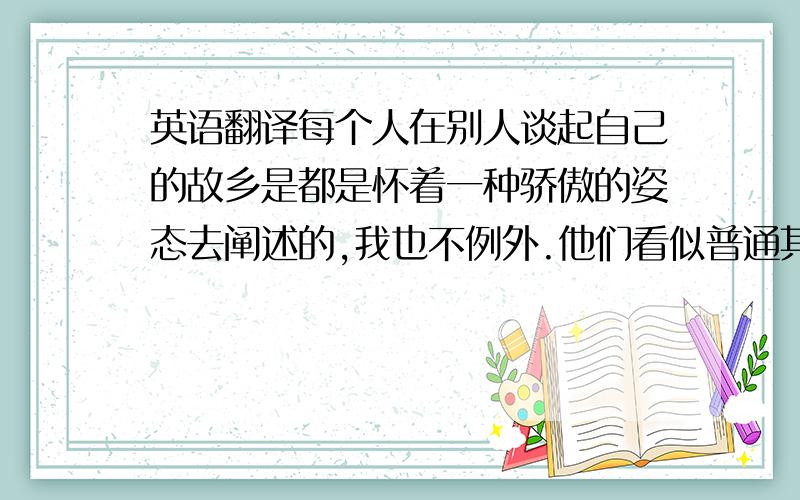 英语翻译每个人在别人谈起自己的故乡是都是怀着一种骄傲的姿态去阐述的,我也不例外.他们看似普通其实包含着我们威海人对外宾的热情,而我们常常期待的也是和他们的交流,相信能通过彼