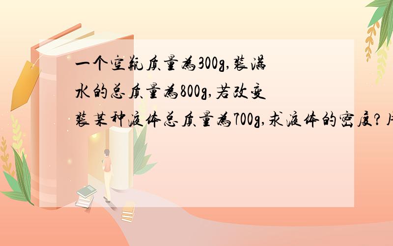 一个空瓶质量为300g,装满水的总质量为800g,若改变装某种液体总质量为700g,求液体的密度?用已知求解答的格式