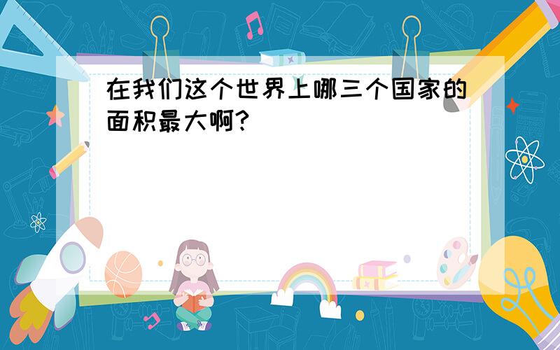 在我们这个世界上哪三个国家的面积最大啊?