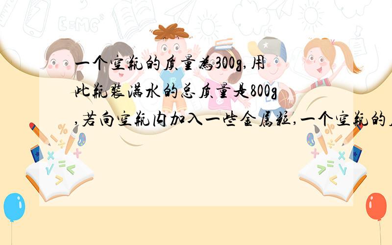 一个空瓶的质量为300g,用此瓶装满水的总质量是800g,若向空瓶内加入一些金属粒,一个空瓶的质量为300g,用此瓶装满水的总质量是800g，若向空瓶内加入一些金属粒，,测得瓶和金属粒的总质量为5