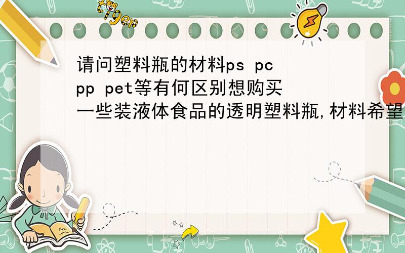 请问塑料瓶的材料ps pc pp pet等有何区别想购买一些装液体食品的透明塑料瓶,材料希望比较结实不容易破损的.查询了下,发现塑料瓶的材料分类很多ps、pc、pp、pet等不明白这些材料有何区别,哪