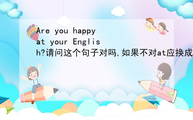 Are you happy at your English?请问这个句子对吗,如果不对at应换成什么啊,速回．多谢各位大哥大姐了．．．