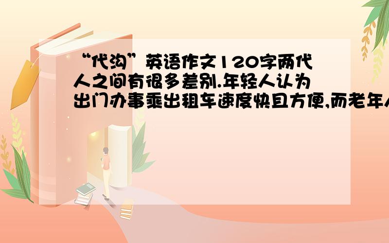 “代沟”英语作文120字两代人之间有很多差别.年轻人认为出门办事乘出租车速度快且方便,而老年人则认为这是一种浪费,乘公共汽车既省了钱又同样能办好事.你认为哪一种观点正确?请就此